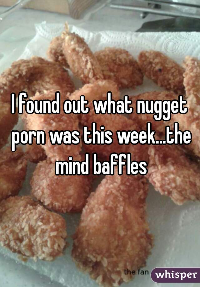 I found out what nugget porn was this week...the mind baffles