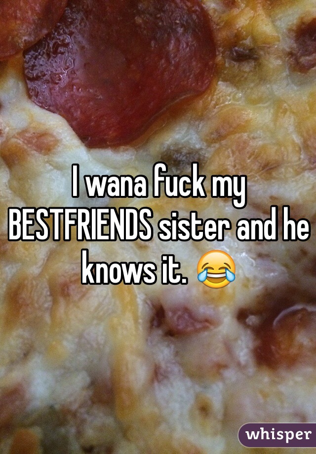 I wana fuck my BESTFRIENDS sister and he knows it. 😂