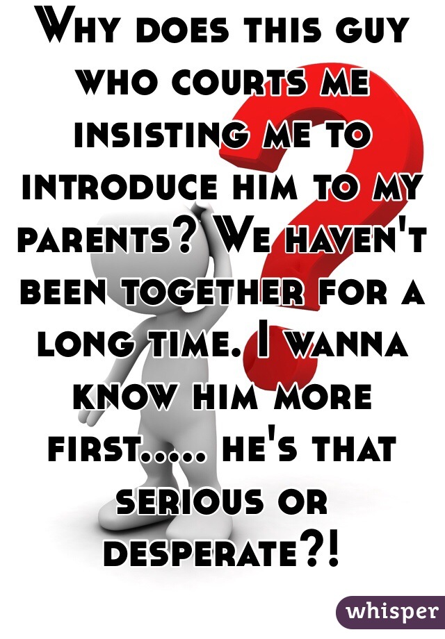 Why does this guy who courts me insisting me to introduce him to my parents? We haven't been together for a long time. I wanna know him more first..... he's that serious or desperate?!