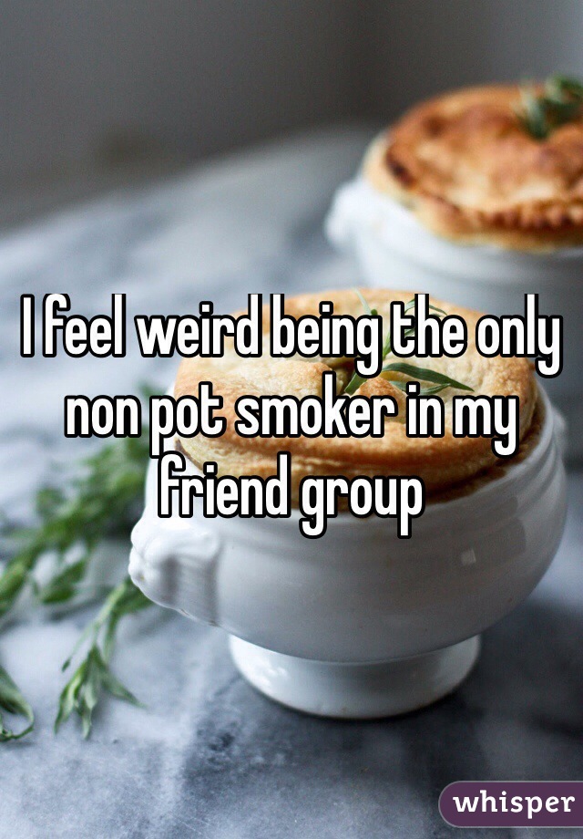 I feel weird being the only non pot smoker in my friend group
