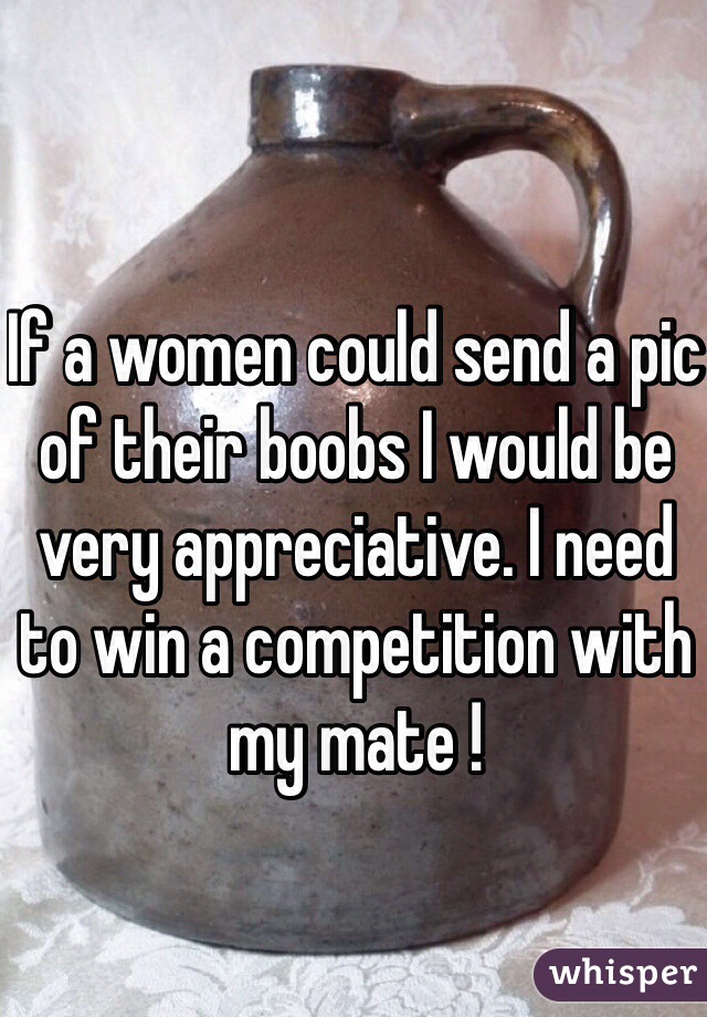 If a women could send a pic of their boobs I would be very appreciative. I need to win a competition with my mate ! 