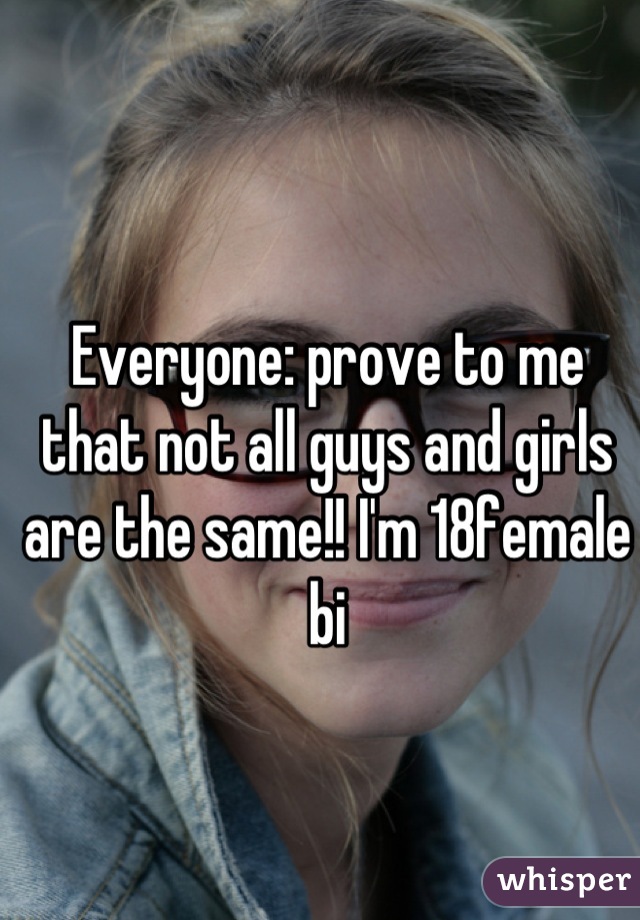 Everyone: prove to me that not all guys and girls are the same!! I'm 18female bi