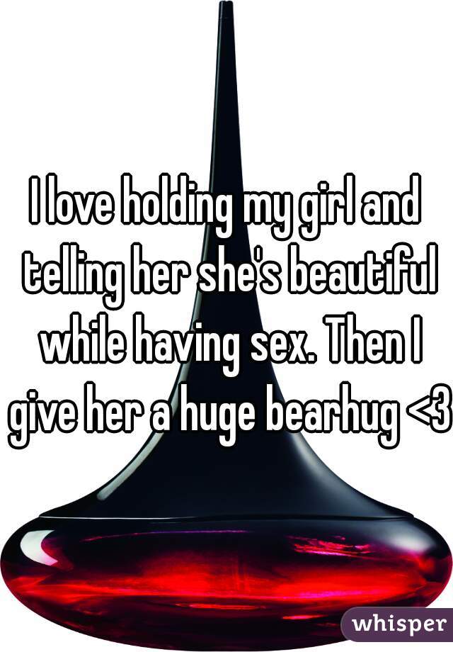 I love holding my girl and telling her she's beautiful while having sex. Then I give her a huge bearhug <3 