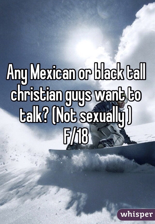 Any Mexican or black tall christian guys want to talk? (Not sexually ) 
F/18 