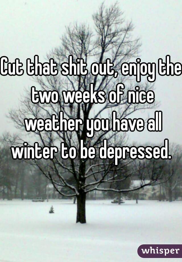 Cut that shit out, enjoy the two weeks of nice weather you have all winter to be depressed. 