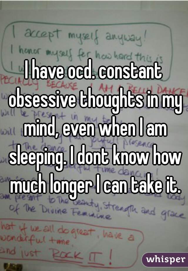 I have ocd. constant obsessive thoughts in my mind, even when I am sleeping. I dont know how much longer I can take it.