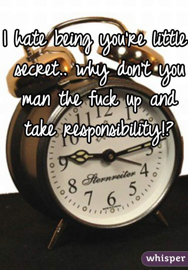 I hate being you're little secret.. why don't you man the fuck up and take responsibility!?