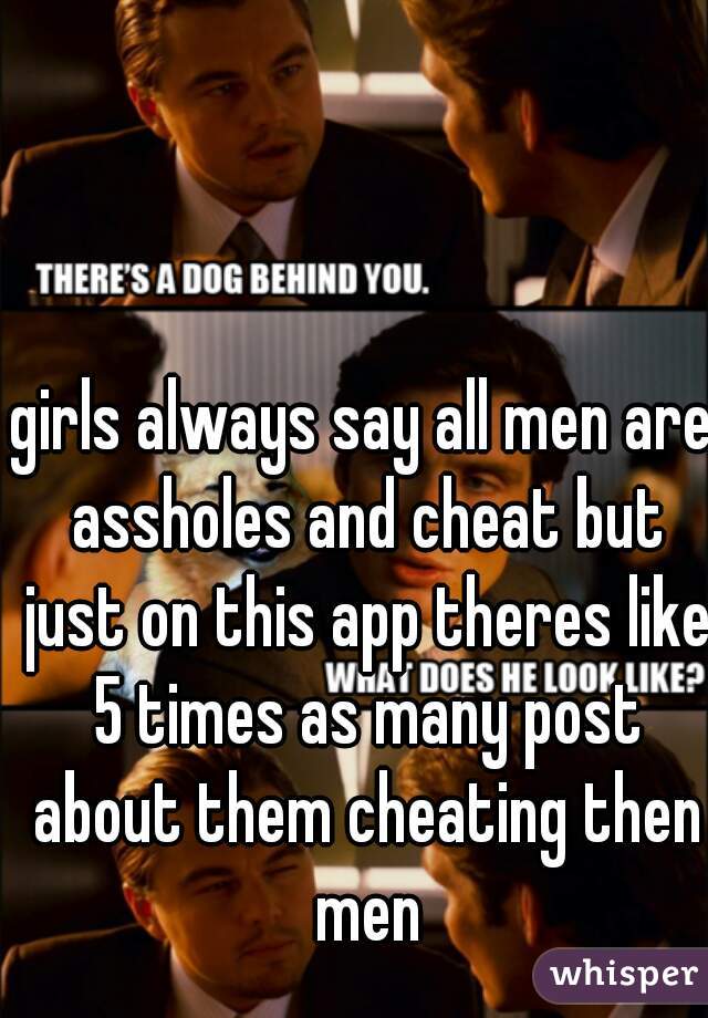 girls always say all men are assholes and cheat but just on this app theres like 5 times as many post about them cheating then men