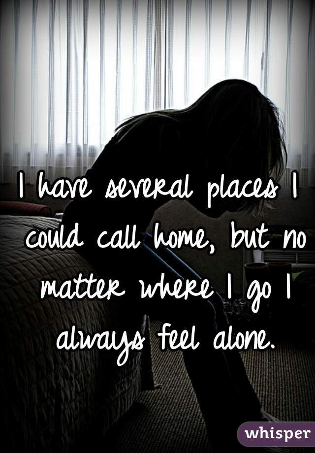 I have several places I could call home, but no matter where I go I always feel alone.