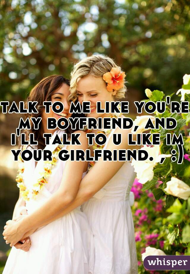 talk to me like you're my boyfriend, and i'll talk to u like im your girlfriend. , :)