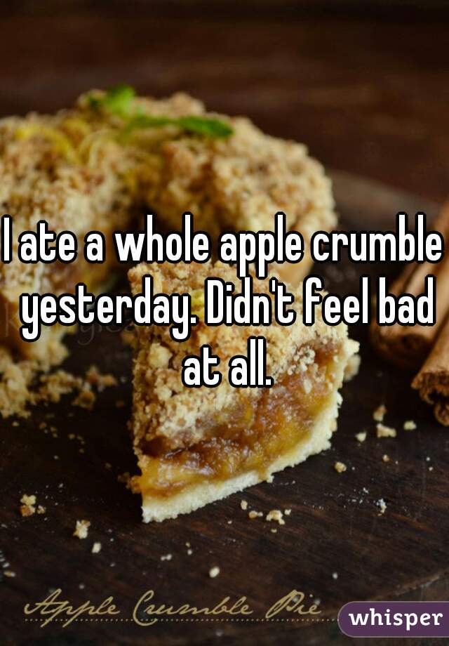 I ate a whole apple crumble yesterday. Didn't feel bad at all.