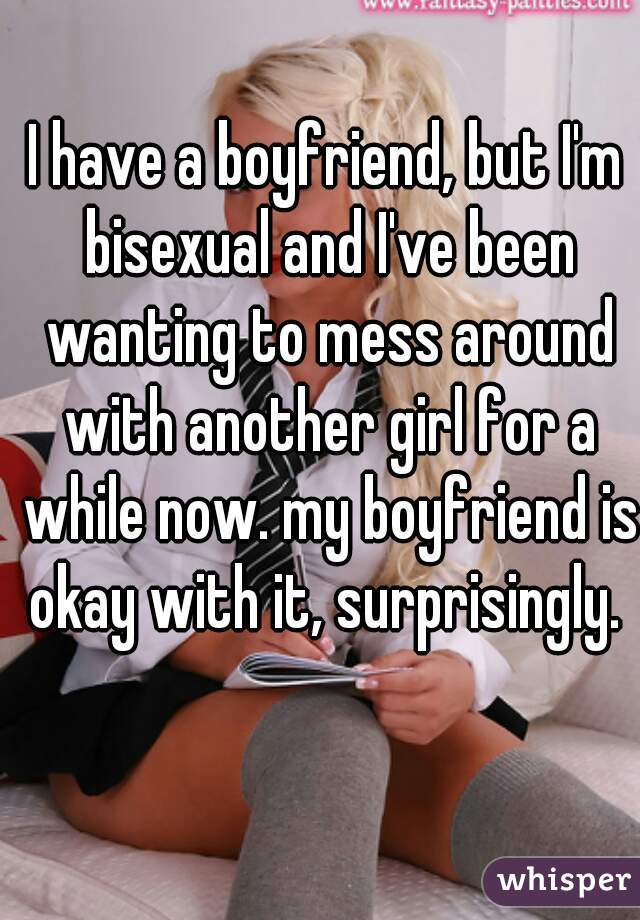 I have a boyfriend, but I'm bisexual and I've been wanting to mess around with another girl for a while now. my boyfriend is okay with it, surprisingly. 