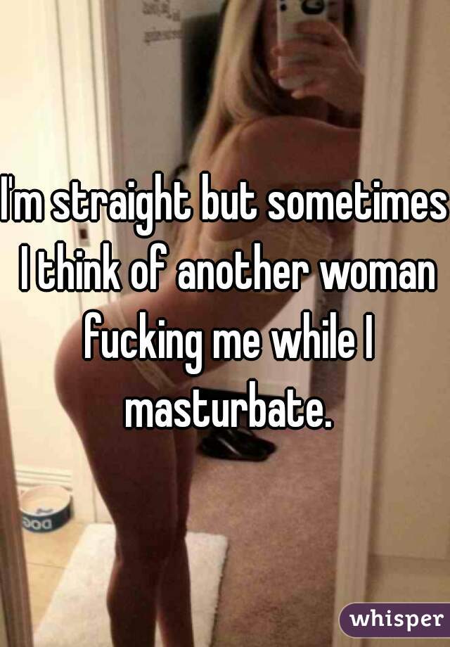 I'm straight but sometimes I think of another woman fucking me while I masturbate.