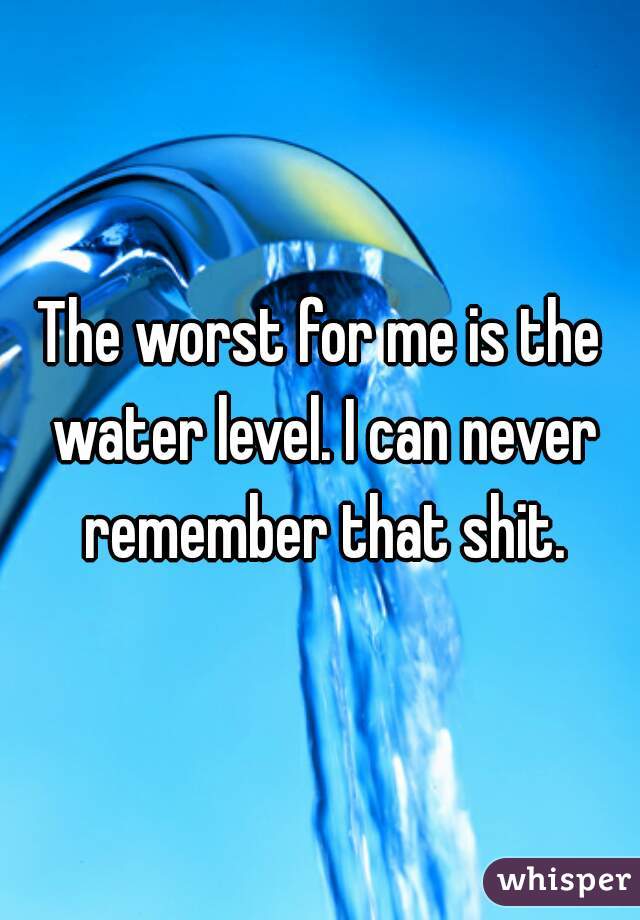 The worst for me is the water level. I can never remember that shit.