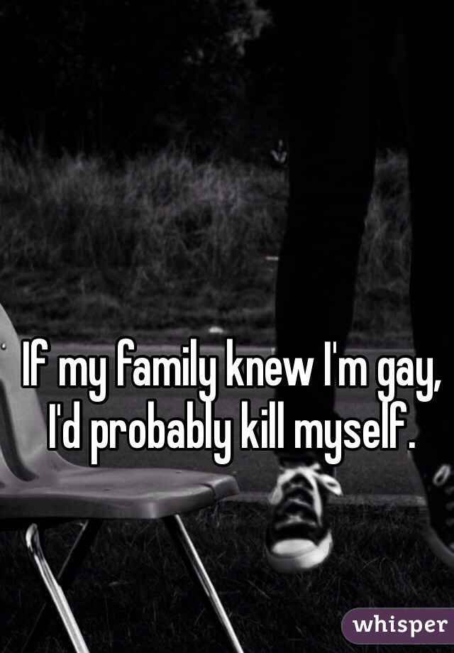 If my family knew I'm gay, I'd probably kill myself.