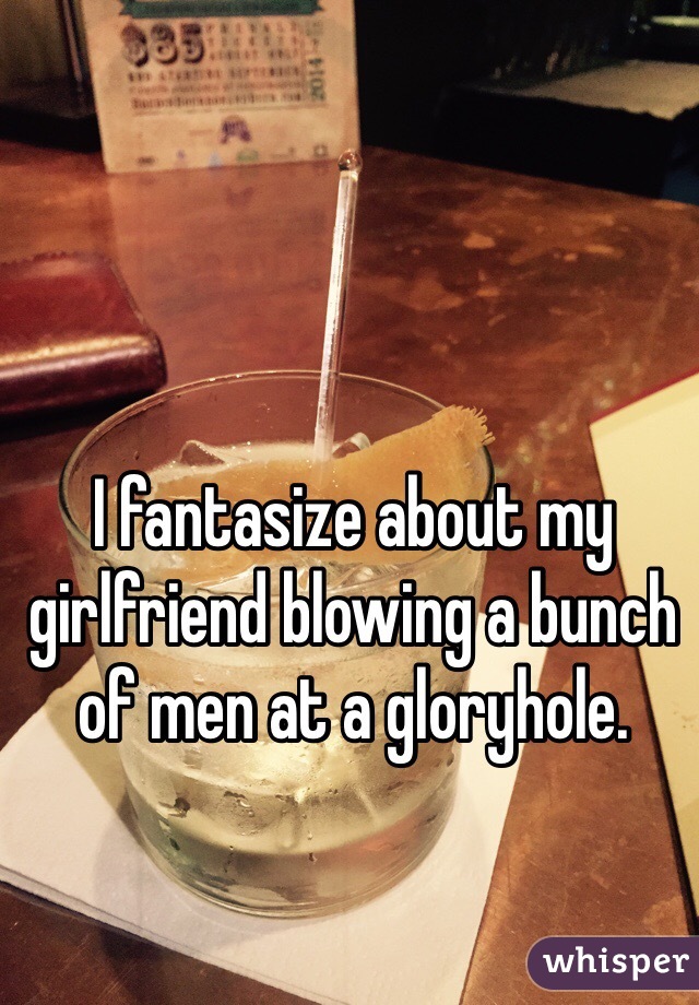 I fantasize about my girlfriend blowing a bunch of men at a gloryhole. 