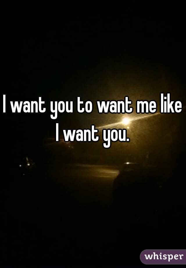 I want you to want me like I want you. 
