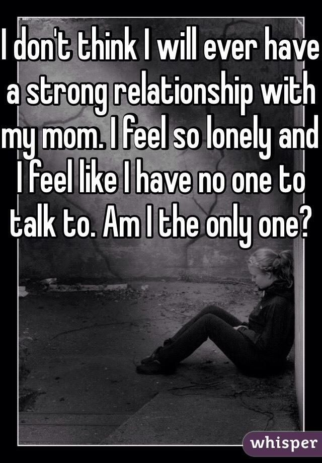 I don't think I will ever have a strong relationship with my mom. I feel so lonely and I feel like I have no one to talk to. Am I the only one? 