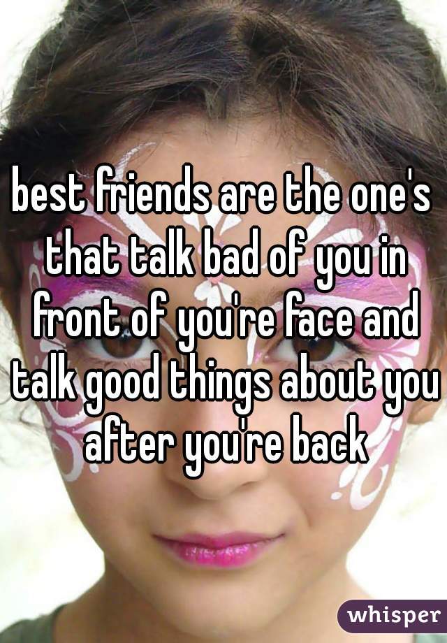 best friends are the one's that talk bad of you in front of you're face and talk good things about you after you're back