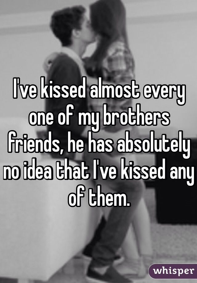 I've kissed almost every one of my brothers friends, he has absolutely no idea that I've kissed any of them.