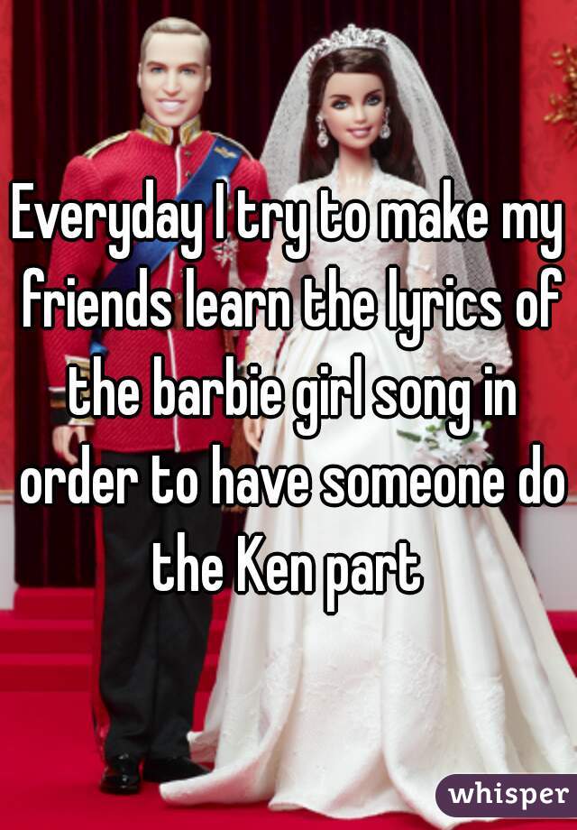 Everyday I try to make my friends learn the lyrics of the barbie girl song in order to have someone do the Ken part 