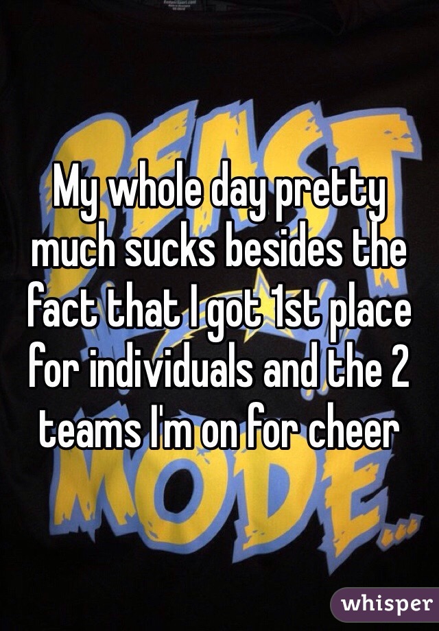 My whole day pretty much sucks besides the fact that I got 1st place for individuals and the 2 teams I'm on for cheer 