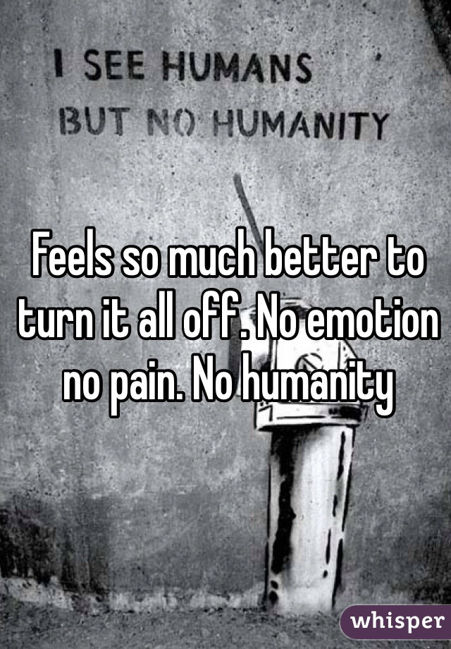 Feels so much better to turn it all off. No emotion no pain. No humanity 