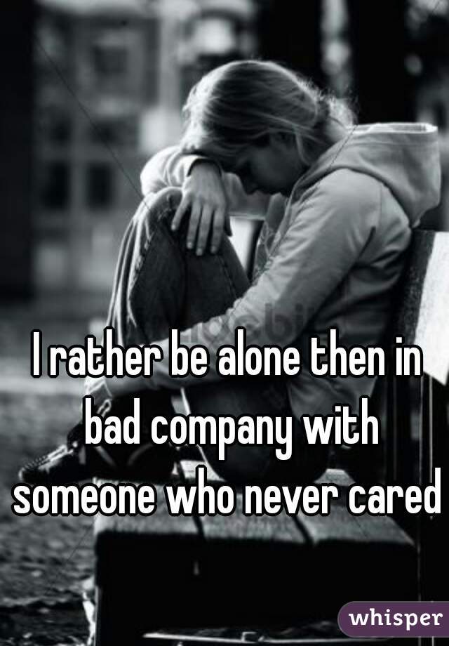 I rather be alone then in bad company with someone who never cared  