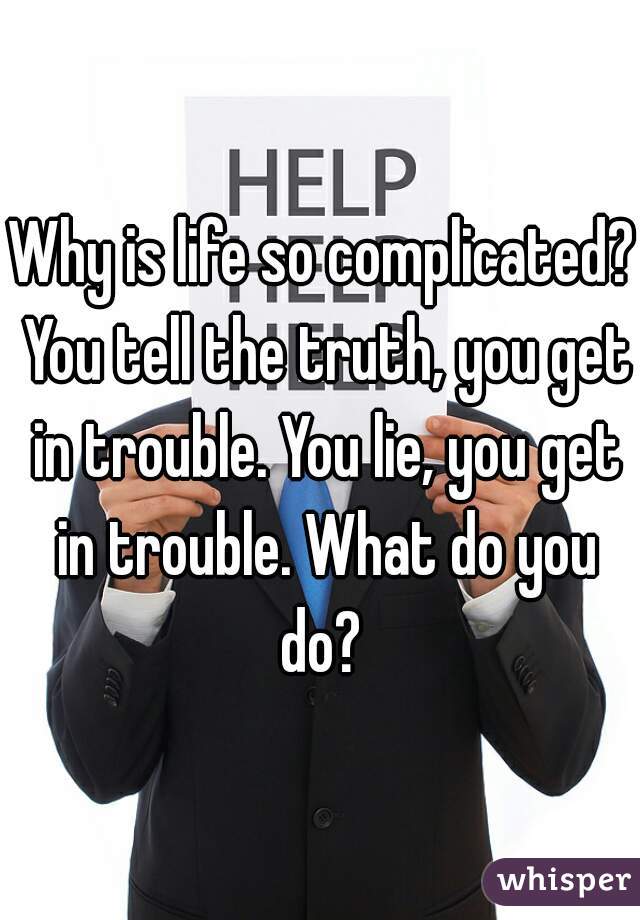 Why is life so complicated? You tell the truth, you get in trouble. You lie, you get in trouble. What do you do? 