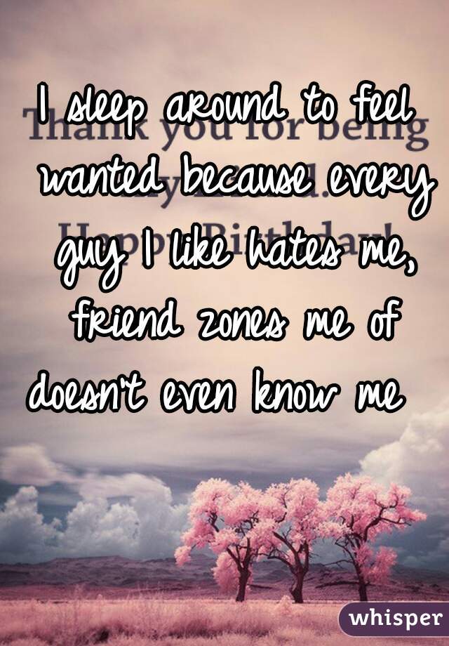 I sleep around to feel wanted because every guy I like hates me, friend zones me of doesn't even know me      