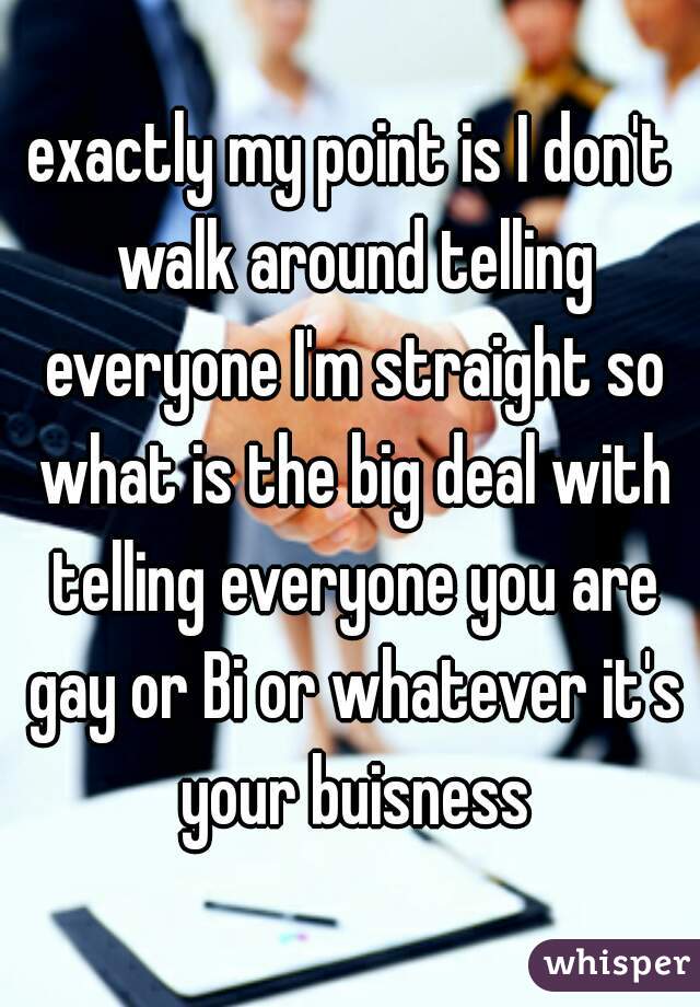 exactly my point is I don't walk around telling everyone I'm straight so what is the big deal with telling everyone you are gay or Bi or whatever it's your buisness