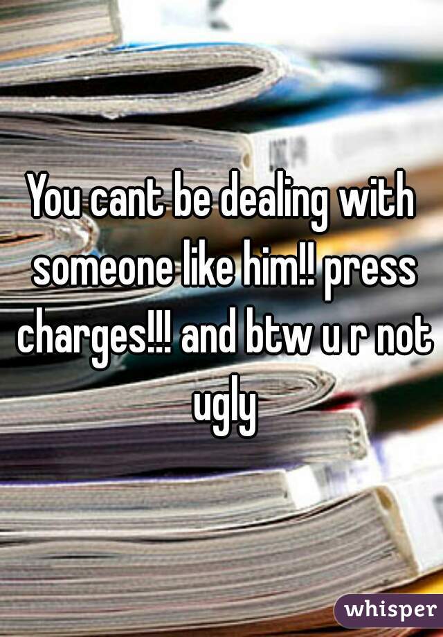 You cant be dealing with someone like him!! press charges!!! and btw u r not ugly