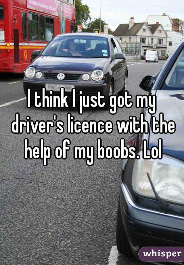 I think I just got my driver's licence with the help of my boobs. Lol