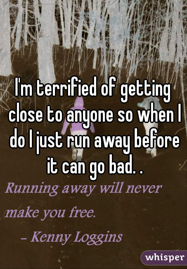 I'm terrified of getting close to anyone so when I do I just run away before it can go bad. .