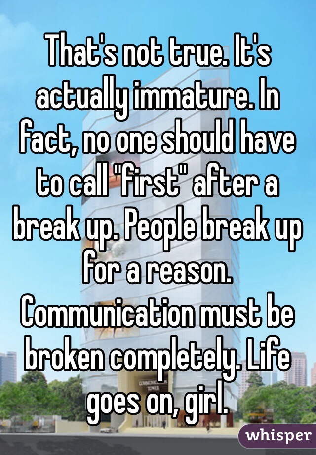 That's not true. It's actually immature. In fact, no one should have to call "first" after a break up. People break up for a reason. Communication must be broken completely. Life goes on, girl. 