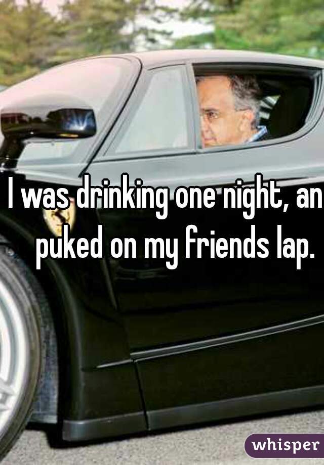 I was drinking one night, and puked on my friends lap.