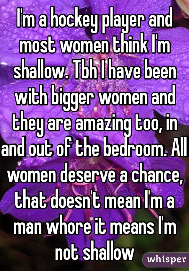 I'm a hockey player and most women think I'm shallow. Tbh I have been with bigger women and they are amazing too, in and out of the bedroom. All women deserve a chance, that doesn't mean I'm a man whore it means I'm not shallow 