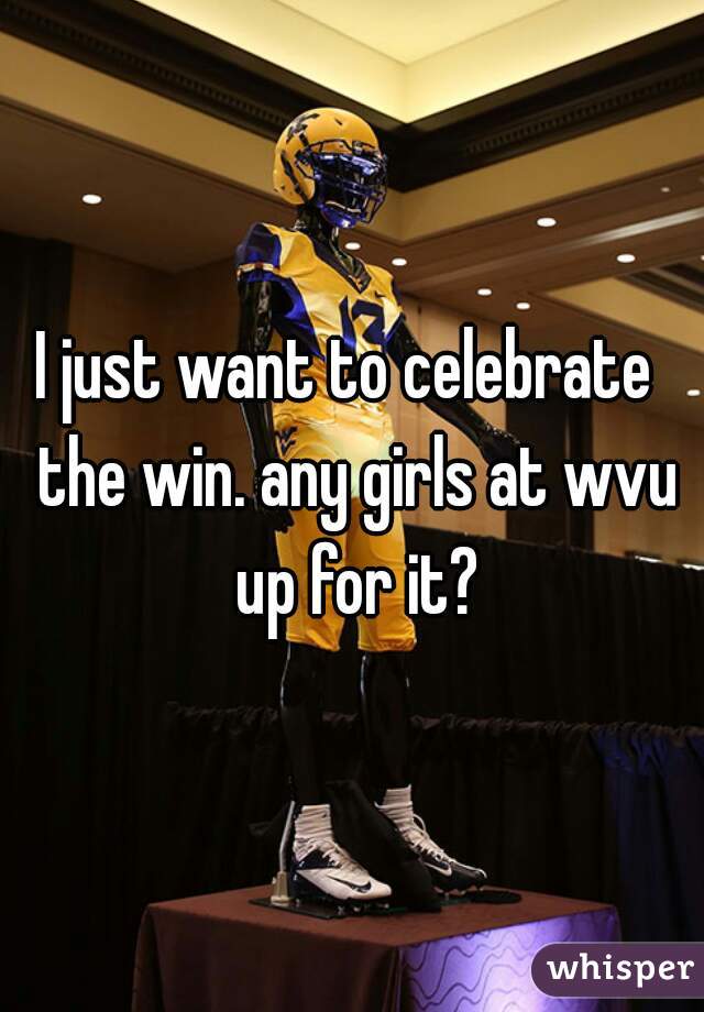 I just want to celebrate  the win. any girls at wvu up for it?