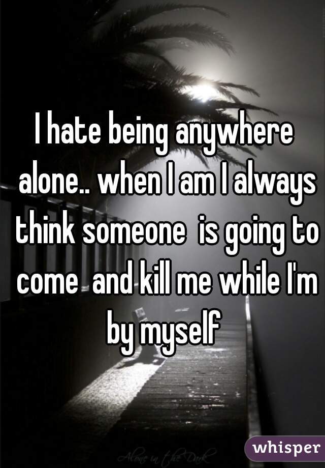 I hate being anywhere alone.. when I am I always think someone  is going to come  and kill me while I'm by myself 