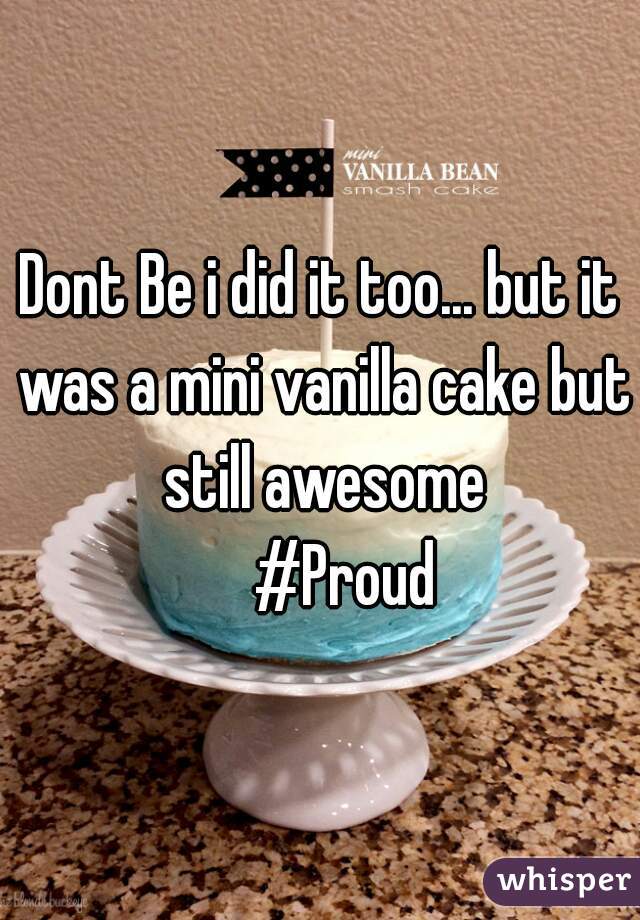 Dont Be i did it too... but it was a mini vanilla cake but still awesome
    #Proud