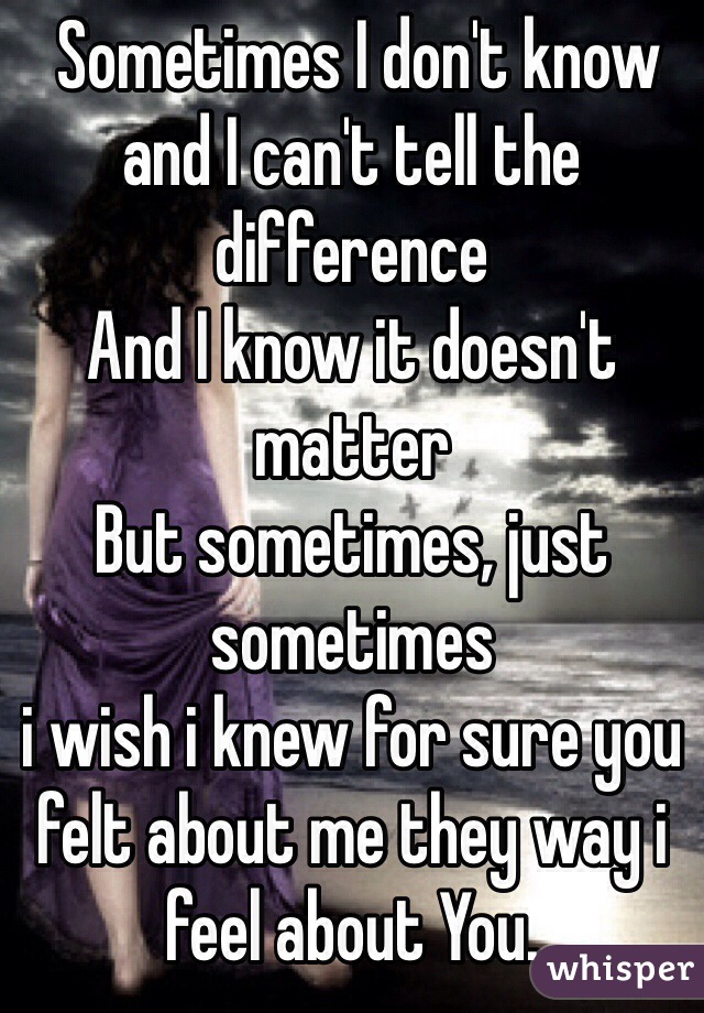  Sometimes I don't know and I can't tell the difference 
And I know it doesn't matter 
But sometimes, just sometimes 
i wish i knew for sure you felt about me they way i feel about You.