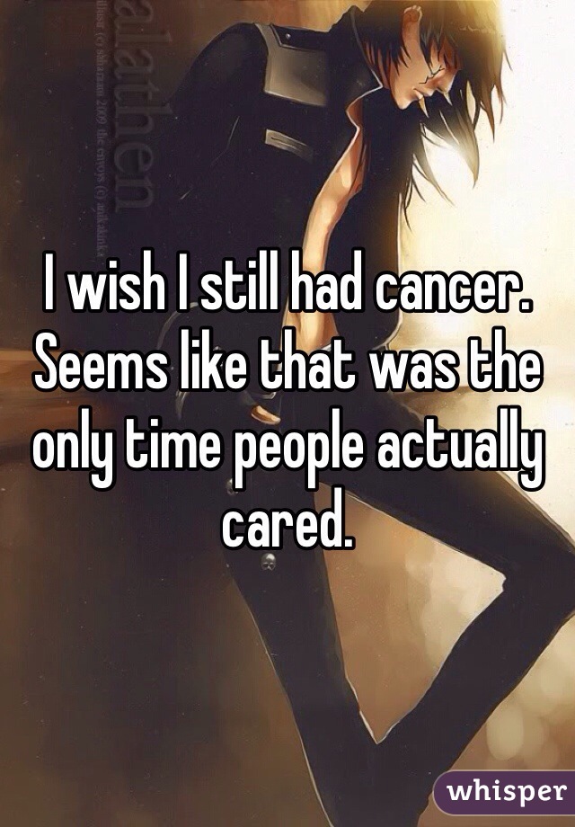 I wish I still had cancer. Seems like that was the only time people actually cared. 