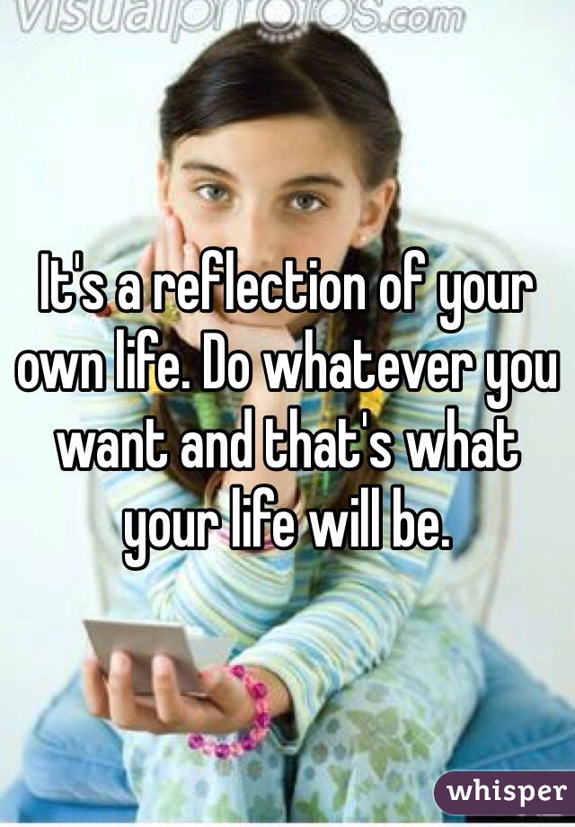 It's a reflection of your own life. Do whatever you want and that's what your life will be. 