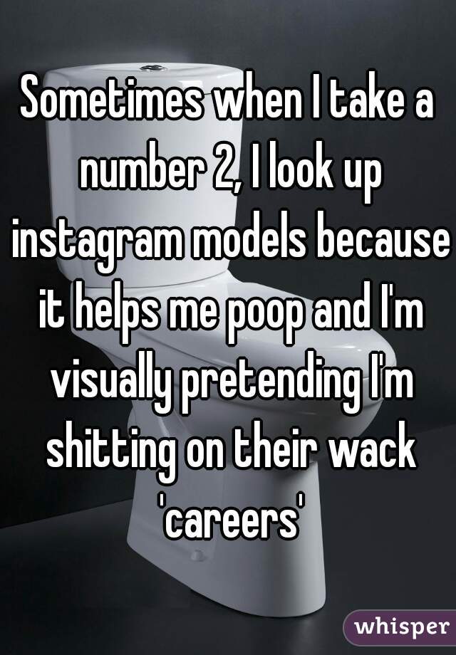 Sometimes when I take a number 2, I look up instagram models because it helps me poop and I'm visually pretending I'm shitting on their wack 'careers'