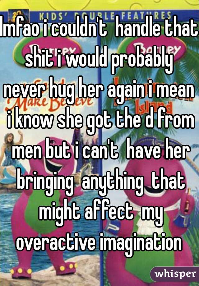 lmfao i couldn't  handle that shit i would probably  never hug her again i mean  i know she got the d from men but i can't  have her bringing  anything  that might affect  my overactive imagination 