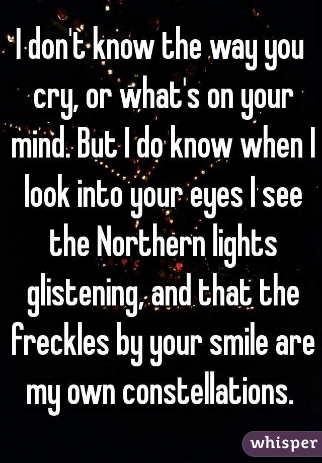 I don't know the way you cry, or what's on your mind. But I do know when I look into your eyes I see the Northern lights glistening, and that the freckles by your smile are my own constellations. 