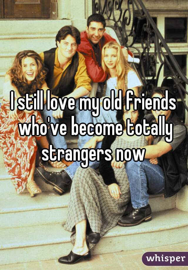 I still love my old friends who've become totally strangers now 