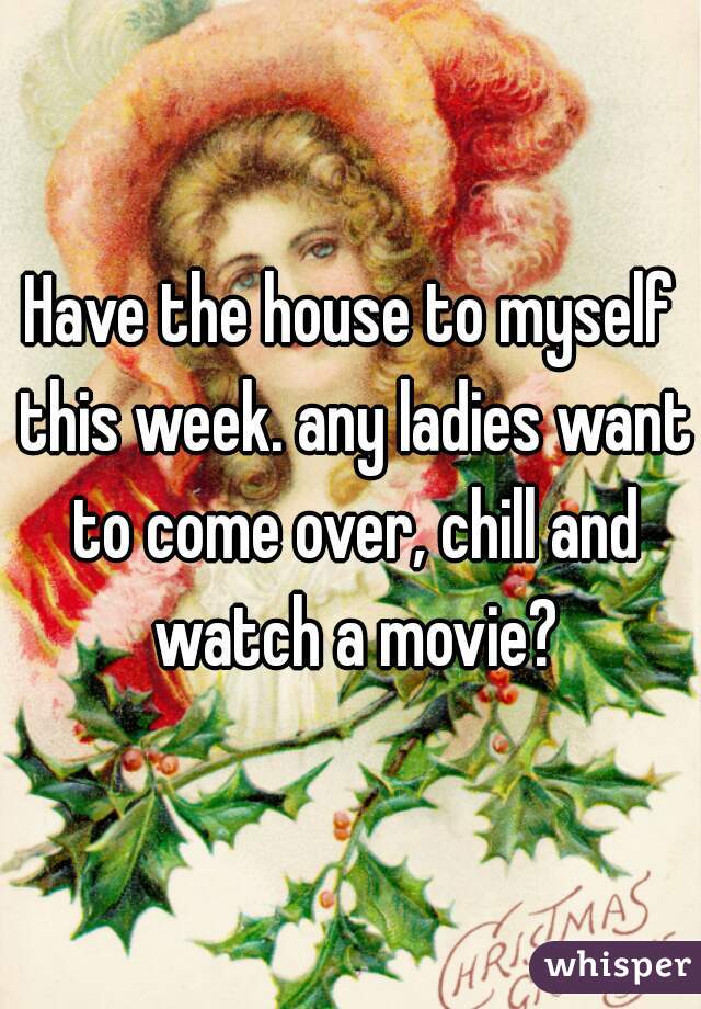 Have the house to myself this week. any ladies want to come over, chill and watch a movie?