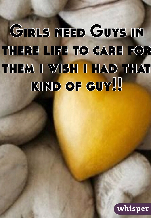 Girls need Guys in there life to care for them i wish i had that kind of guy!!