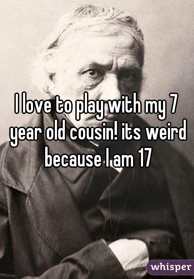 I love to play with my 7 year old cousin! its weird because I am 17